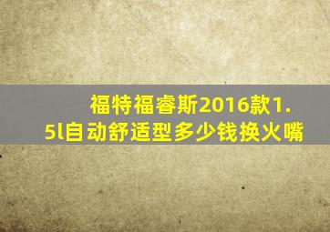 福特福睿斯2016款1.5l自动舒适型多少钱换火嘴