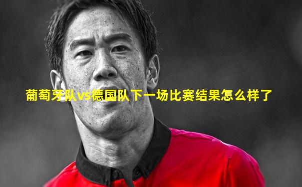 葡萄牙队vs德国队下一场比赛结果怎么样了