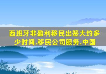 西班牙非盈利移民出签大约多少时间.移民公司服务.中国
