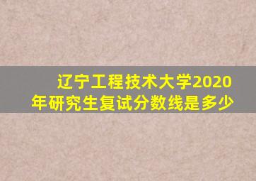 辽宁工程技术大学2020年研究生复试分数线是多少