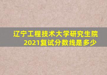 辽宁工程技术大学研究生院2021复试分数线是多少