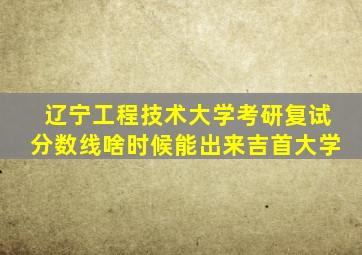 辽宁工程技术大学考研复试分数线啥时候能出来吉首大学