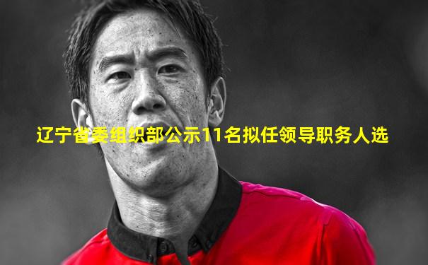 辽宁省委组织部公示11名拟任领导职务人选