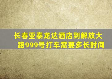 长春亚泰龙达酒店到解放大路999号打车需要多长时间