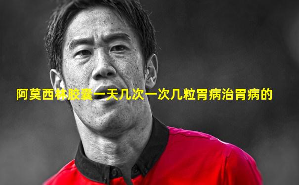 阿莫西林胶囊一天几次一次几粒胃病治胃病的