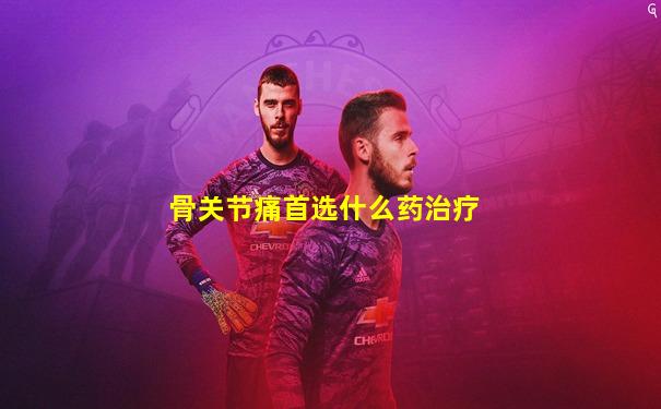 骨关节痛首选什么药治疗