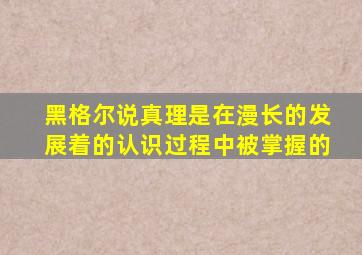 黑格尔说真理是在漫长的发展着的认识过程中被掌握的