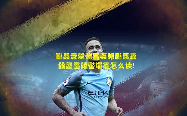 龖龘纛爨灪麤彠嘂嚻龘靐龖龘靐齉齾爩靇怎么读!